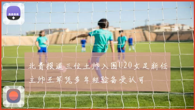 北青报道三位土帅入围U20女足新任主帅王军凭多年经验备受认可