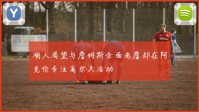 湖人渴望与詹姆斯会面老詹却在阿克伦专注高尔夫活动