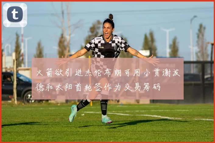 火箭欲引进杰伦布朗可用小贾谢泼德和太阳首轮签作为交易筹码