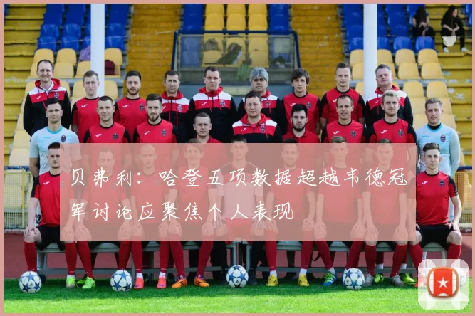 贝弗利：哈登五项数据超越韦德冠军讨论应聚焦个人表现