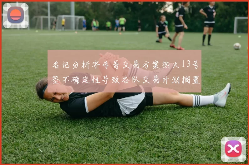 名记分析字母哥交易方案热火13号签不确定性导致各队交易计划搁置
